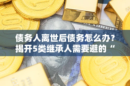 北京债务人离世后债务怎么办？揭开5类继承人需要避的“坑”