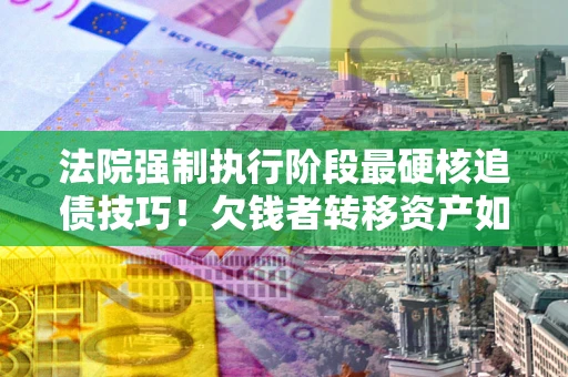 北京法院强制执行阶段最硬核追债技巧！欠钱者转移资产如何破解？